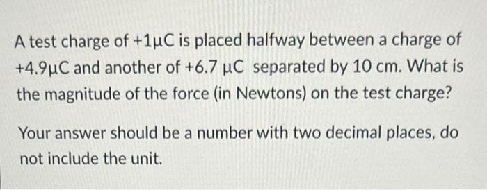 A test charge of +1μC is placed halfway between a charge of
+4.9µC and another of +6.7 µC separated by 10 cm. What is
the magnitude of the force (in Newtons) on the test charge?
Your answer should be a number with two decimal places, do
not include the unit.