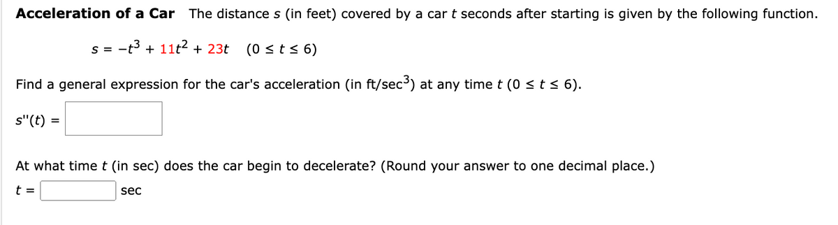 Acceleration of a Car The distance s (in feet) covered by a car t seconds after starting is given by the following function.
s = t³ + 11t² + 23t (0 ≤ t ≤ 6)
Find a general expression for the car's acceleration (in ft/sec³) at any time t (0 ≤ t ≤ 6).
s"(t):
=
At what time t (in sec) does the car begin to decelerate? (Round your answer to one decimal place.)
t =
sec