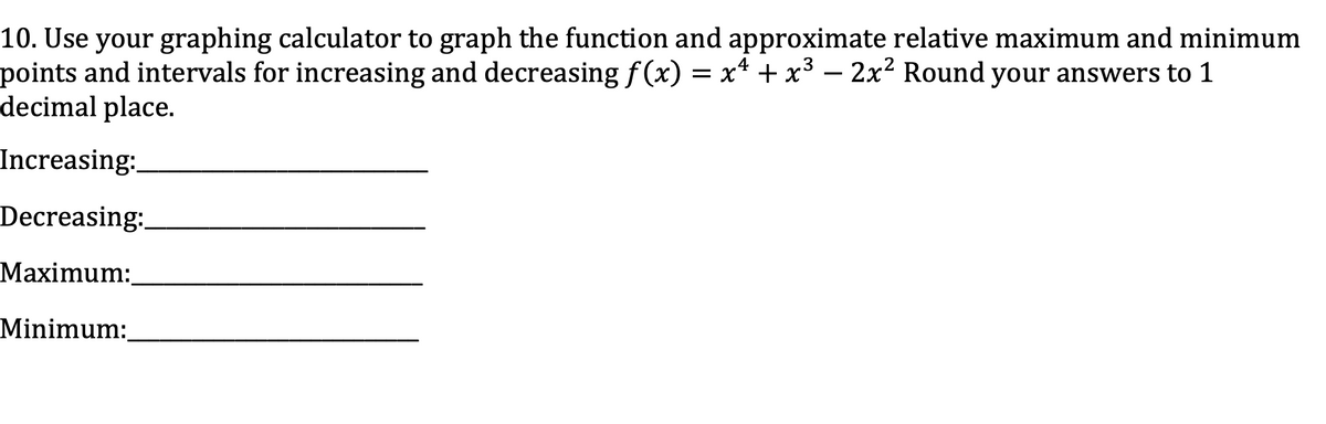 10. Use your graphing calculator to graph the function and approximate relative maximum and minimum
points and intervals for increasing and decreasing f (x) = x* + x³ – 2x² Round your answers to 1
decimal place.
-
Increasing:
Decreasing:
Maximum:
Minimum:
