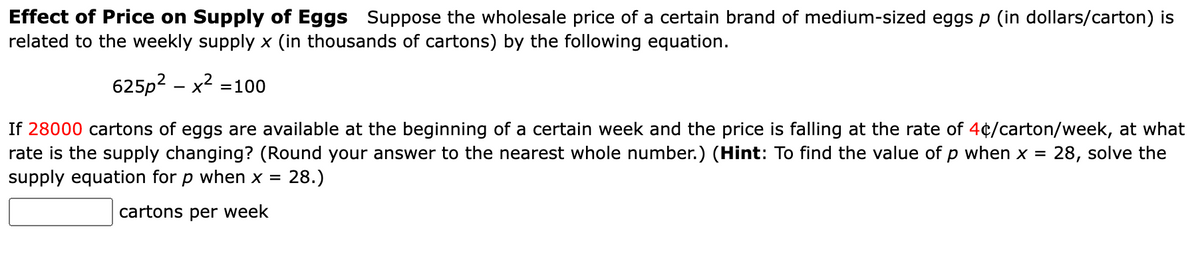 Effect of Price on Supply of Eggs Suppose the wholesale price of a certain brand of medium-sized eggs p (in dollars/carton) is
related to the weekly supply x (in thousands of cartons) by the following equation.
625p² - x² = 100
If 28000 cartons of eggs are available at the beginning of a certain week and the price is falling at the rate of 4¢/carton/week, at what
rate is the supply changing? (Round your answer to the nearest whole number.) (Hint: To find the value of p when x = 28, solve the
supply equation for p when x = = 28.)
cartons per week