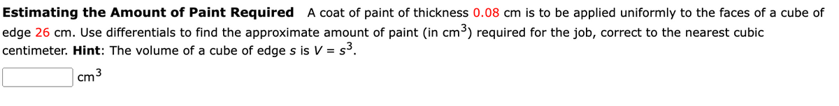 Estimating the Amount of Paint Required A coat of paint of thickness 0.08 cm is to be applied uniformly to the faces of a cube of
edge 26 cm. Use differentials to find the approximate amount of paint (in cm³) required for the job, correct to the nearest cubic
centimeter. Hint: The volume of a cube of edge s is V = s³.
cm
3