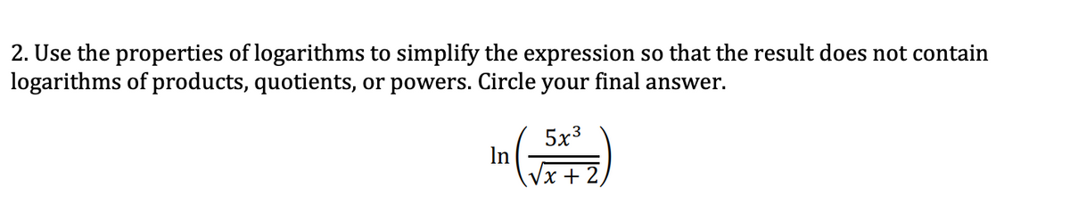 2. Use the properties of logarithms to simplify the expression so that the result does not contain
logarithms of products, quotients, or powers. Circle your final answer.
5x3
In
x +
