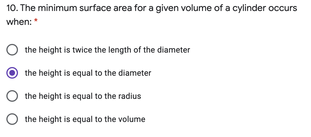 10. The minimum surface area for a given volume of a cylinder occurs
when: *
O the height is twice the length of the diameter
the height is equal to the diameter
O the height is equal to the radius
O the height is equal to the volume
