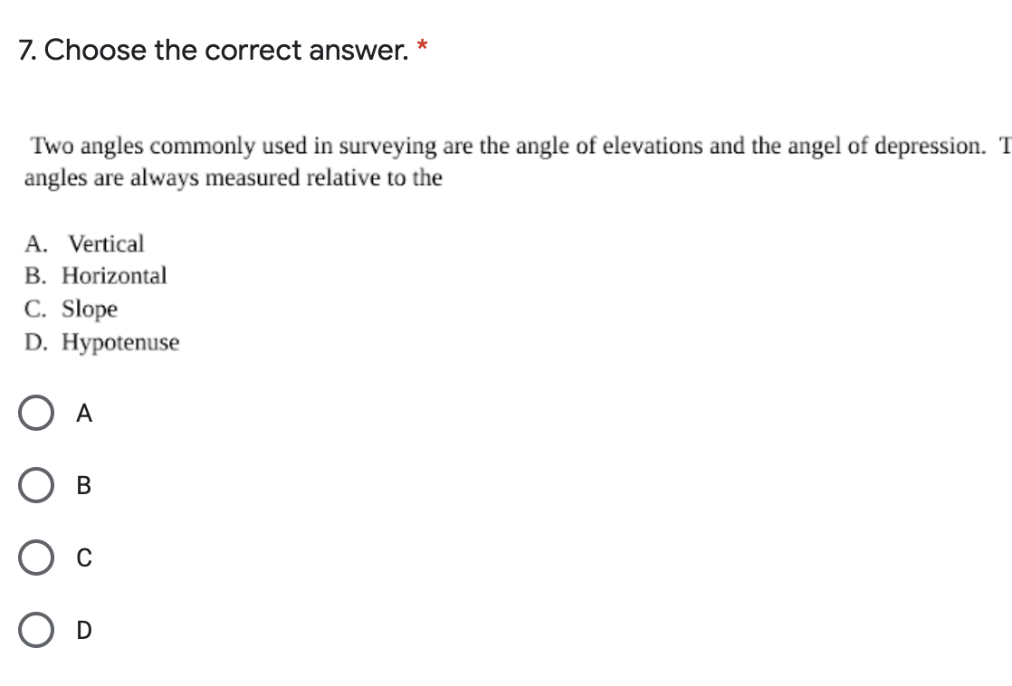 7. Choose the correct answer.
*
Two angles commonly used in surveying are the angle of elevations and the angel of depression. T
angles are always measured relative to the
A. Vertical
B. Horizontal
C. Slope
D. Hypotenuse
O A
O B
O D
