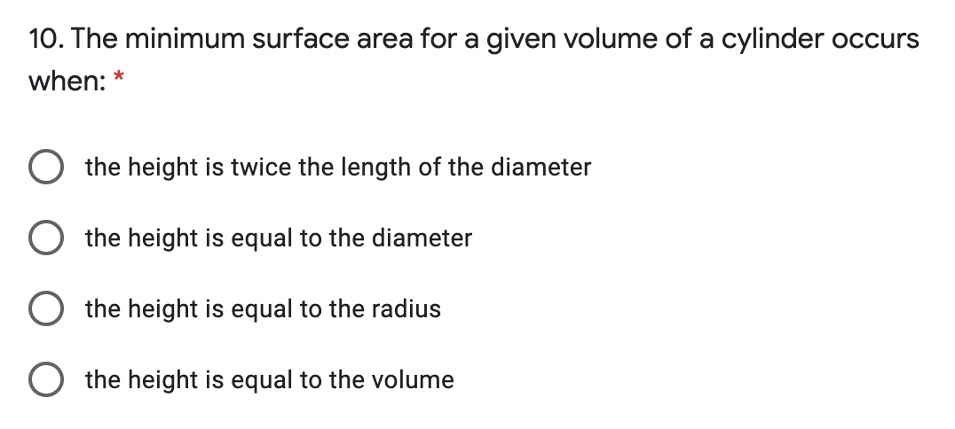10. The minimum surface area for a given volume of a cylinder occurs
when: *
the height is twice the length of the diameter
the height is equal to the diameter
the height is equal to the radius
the height is equal to the volume
