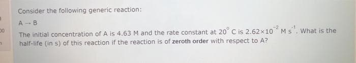 Consider the following generic reaction:
A -B
The initial concentration of A is 4.63 M and the rate constant at 20° C is 2.62x10 Ms. What is the
half-life (in s) of this reaction if the reaction is of zeroth order with respect to A?
