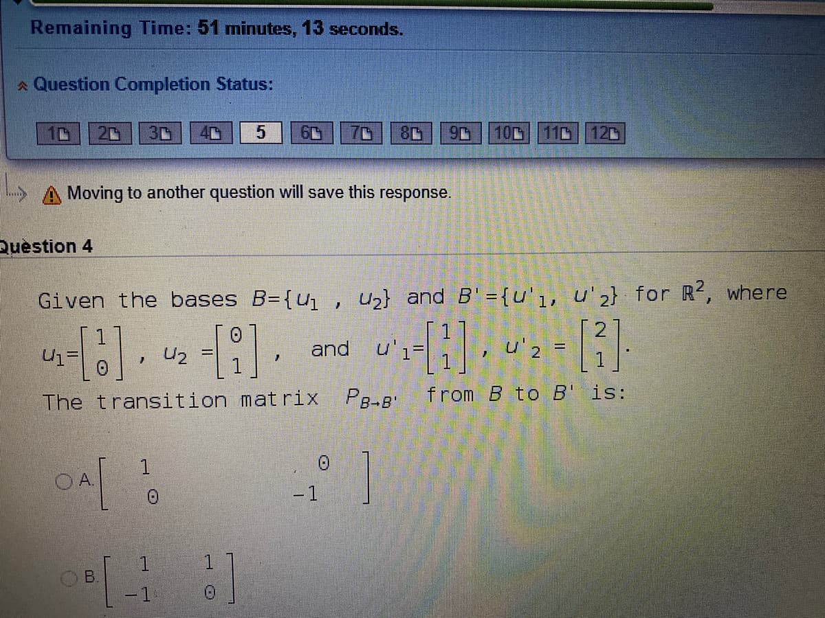 Remaining Time: 51 minutes, 13 seconds.
* Question Completion Status:
80
100
110
120
S A Moving to another question will save this response.
Question 4
Given the bases B={u, U2} and B' = {u'1, u'z} for R, where
.图
and
u
u'2 =
U2
The transition mat rix
PB-B'
from B to B' is:
-1
1.
-1
日
