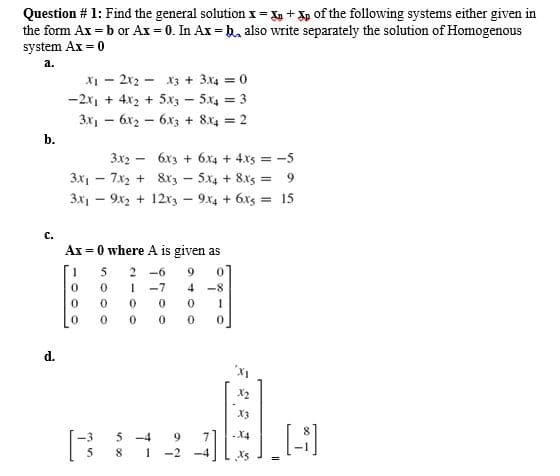 Question # 1: Find the general solution x= X + Xp of the following systems either given in
the form Ax = b or Ax = 0. In Ax = b also write separately the solution of Homogenous
system Ax = 0
a.
X - 2x2 - x3 + 3x4 = 0
-2x1 + 4x2 + 5x3 - 5x4 = 3
3x, - 6x2 - 6x3 + 8x4 = 2
b.
3x2 - 6x3 + 6.x4 + 4xs = -5
3x1 – 7x2 + 8r3 - 5x4 + 8x5 = 9
3x1 - 9x2 + 12r3 - 9x4 + 6x5 = 15
C.
Ax = 0 where A is given as
5
-6
9
-7
4 -8
1
d.
X2
X3
5 -4
9.
5
-2 -4
