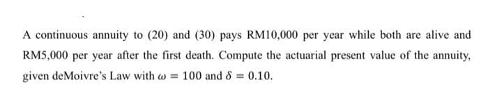 A continuous annuity to (20) and (30) pays RM10,000 per year while both are alive and
RM5,000 per year after the first death. Compute the actuarial present value of the annuity,
given deMoivre's Law with w =
100 and & = 0.10.
%3D
