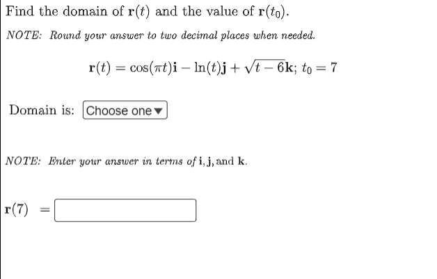 Find the domain of r(t) and the value of r(to).
NOTE: Round your answer to two decimal places when needed.
r(t) = cos(at)i
ln(t)j + √t - 6k; to = 7
Domain is: Choose one
NOTE: Enter your answer in terms of i, j, and k.
r(7)
=