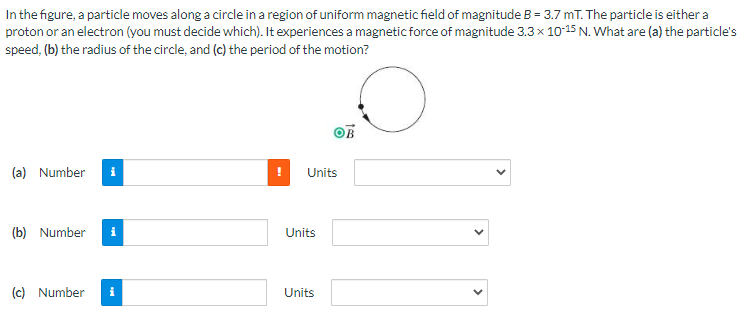 In the figure, a particle moves along a circle in a region of uniform magnetic field of magnitude B = 3.7 mT. The particle is either a
proton or an electron (you must decide which). It experiences a magnetic force of magnitude 3.3 x 10-15 N. What are (a) the particle's
speed, (b) the radius of the circle, and (c) the period of the motion?
(a) Number
Units
(b) Number
(c) Number
i
Units
Units