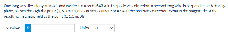 One long wire lies along an x axis and carries a current of 43 A in the positive x direction. A second long wire is perpendicular to the xy
plane, passes through the point (0, 5.0 m, 0), and carries a current of 47 A in the positive z direction. What is the magnitude of the
resulting magnetic field at the point (0, 1.1 m, 0)?
Number
Units
μT