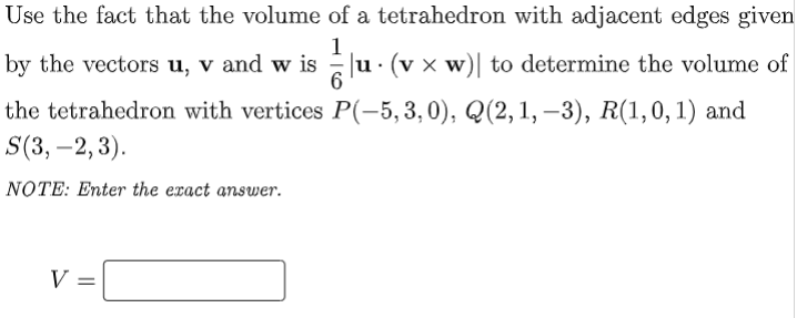 Use the fact that the volume of a tetrahedron with adjacent edges given
by the vectors u, v and w is
1
u. (v x w)| to determine the volume of
the tetrahedron with vertices P(-5,3,0), Q(2, 1, –3), R(1,0,1) and
S(3, –2, 3).
-
NOTE: Enter the exact answer.
V =
