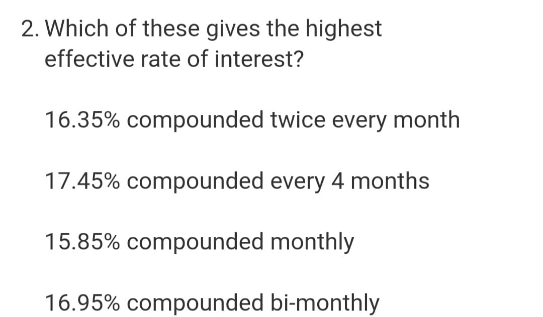 2. Which of these gives the highest
effective rate of interest?
16.35% compounded twice every month
17.45% compounded every 4 months
15.85% compounded monthly
16.95% compounded bi-monthly