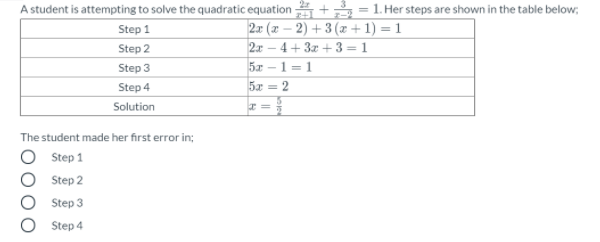 A student is attempting to solve the quadratic equation + = 1. Her steps are shown in the table below;
2x (x – 2) + 3 (x + 1) = 1
Step 1
Step 2
2x – 4+ 3z +3 = 1
Step 3
5x -
1= 1
Step 4
5x = 2
Solution
The student made her first error in;
Step 1
Step 2
Step 3
Step 4
ООО
