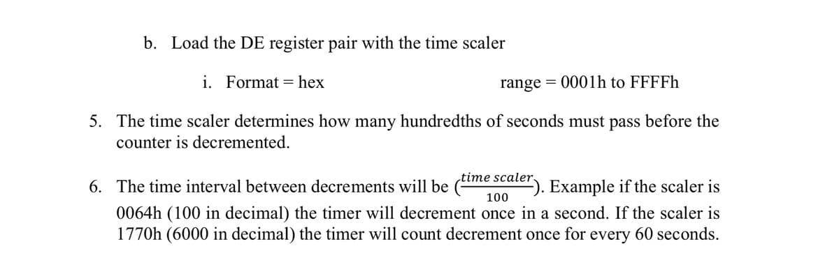 b. Load the DE register pair with the time scaler
i. Format = hex
range = 0001h to FFFFH
5. The time scaler determines how many hundredths of seconds must pass before the
counter is decremented.
time scaler.
6. The time interval between decrements will be (me seuter). Example if the scaler is
100
0064h (100 in decimal) the timer will decrement once in a second. If the scaler is
1770h (6000 in decimal) the timer will count decrement once for every 60 seconds.
