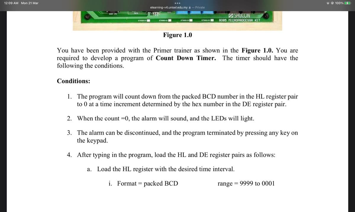 12:09 AM Mon 21 Mar
- © 100%
...
elearning-v4.unisel.edu.my a – Private
SHUCON
8085 MICROPROCESSR KIT
ST4
10-
STRONDO
6THRS
Figure 1.0
You have been provided with the Primer trainer as shown in the Figure 1.0. You are
required to develop a program of Count Down Timer. The timer should have the
following the conditions.
Conditions:
1. The program will count down from the packed BCD number in the HL register pair
to 0 at a time increment determined by the hex number in the DE register pair.
2. When the count =0, the alarm will sound, and the LEDS will light.
3. The alarm can be discontinued, and the program terminated by pressing any key on
the keypad.
4. After typing in the program, load the HL and DE register pairs as follows:
a. Load the HL register with the desired time interval.
i. Format = packed BCD
range = 9999 to 0001
