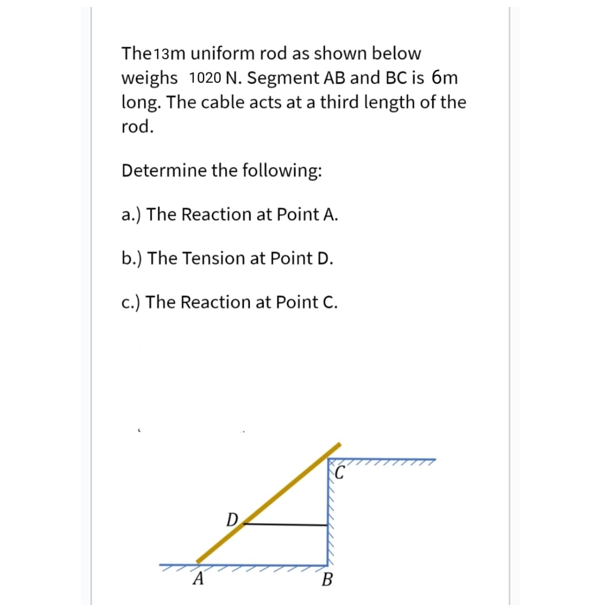 The13m uniform rod as shown below
weighs 1020 N. Segment AB and BC is 6m
long. The cable acts at a third length of the
rod.
Determine the following:
a.) The Reaction at Point A.
b.) The Tension at Point D.
c.) The Reaction at Point C.
D
В

