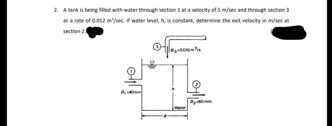2. A tank is being filled with water through section 1 at a velocity of 5 m/sec and through section 3
at a rate of 0.012 m³/sec. If water level, h, is constant, determine the exit velocity in m/sec at
section 2.
OHileg-0.012m³is
D1 :40mm
D2:60 mm
Water
