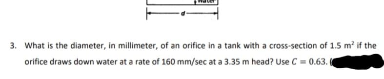 3. What is the diameter, in millimeter, of an orifice in a tank with a cross-section of 1.5 m? if the
orifice draws down water at a rate of 160 mm/sec at a 3.35 m head? Use C = 0.63. (
%3D

