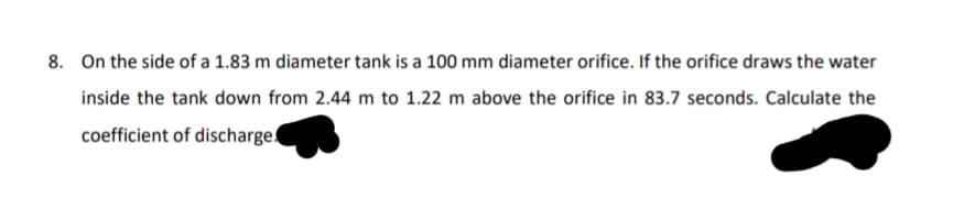 8. On the side of a 1.83 m diameter tank is a 100 mm diameter orifice. If the orifice draws the water
inside the tank down from 2.44 m to 1.22 m above the orifice in 83.7 seconds. Calculate the
coefficient of discharge
