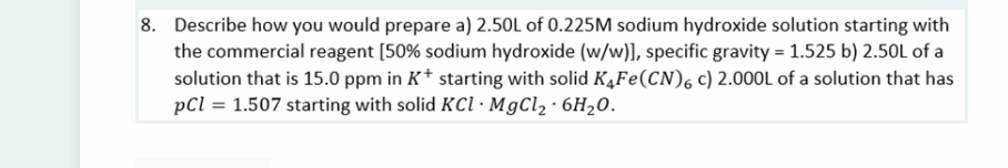8. Describe how you would prepare a) 2.50L of 0.225M sodium hydroxide solution starting with
the commercial reagent [50% sodium hydroxide (w/w)], specific gravity = 1.525 b) 2.50L of a
solution that is 15.0 ppm in K* starting with solid KĄFE(CN), c) 2.000L of a solution that has
pCl = 1.507 starting with solid KCI · MgCl2 · 6H20.

