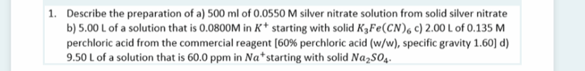 1. Describe the preparation of a) 500 ml of 0.0550 M silver nitrate solution from solid silver nitrate
b) 5.00 L of a solution that is 0.0800M in K* starting with solid K3FE(CN), c) 2.00 L of 0.135 M
perchloric acid from the commercial reagent [60% perchloric acid (w/w), specific gravity 1.60] d)
9.50 L of a solution that is 60.0 ppm in Na*starting with solid Na,sO4.
