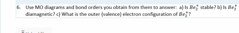 6. Use MO diagrams and bond orders you obtain from them to answer: a) Is Bež stable? b) Is Be
diamagnetic? c) What is the outer (valence) electron configuration of Be?
