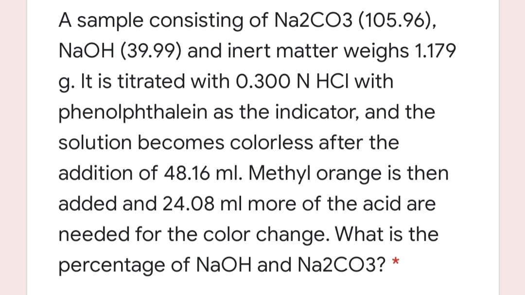 A sample consisting of Na2CO3 (105.96),
NaOH (39.99) and inert matter weighs 1.179
g. It is titrated with 0.300 N HCI with
phenolphthalein as the indicator, and the
solution becomes colorless after the
addition of 48.16 ml. Methyl orange is then
added and 24.08 ml more of the acid are
needed for the color change. What is the
percentage of NaOH and N22CO3? *
