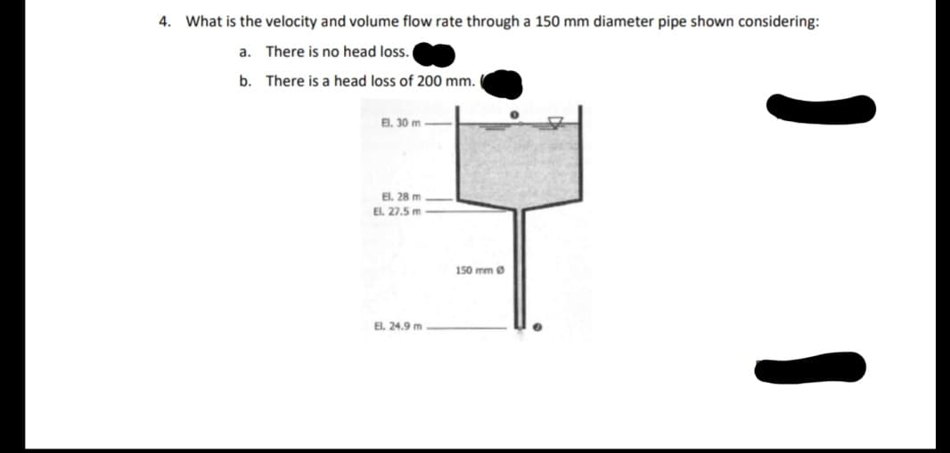 4. What is the velocity and volume flow rate through a 150 mm diameter pipe shown considering:
a. There is no head loss.
b. There is a head loss of 200 mm.
E. 30 m
El. 28 m
El. 27.5 m
150 mm Ø
El. 24.9 m
