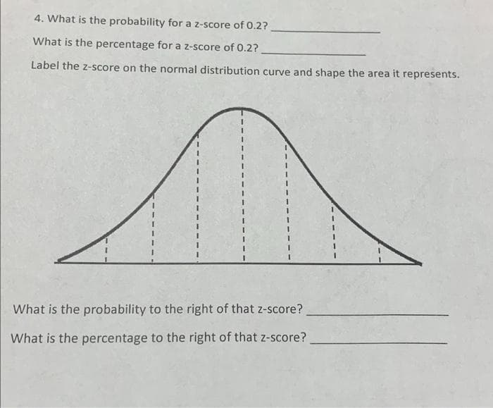 4. What is the probability for a z-score of 0.2?
What is the percentage for a z-score of 0.2?
Label the z-score on the normal distribution curve and shape the area it represents.
What is the probability to the right of that z-score?
What is the percentage to the right of that z-score?
