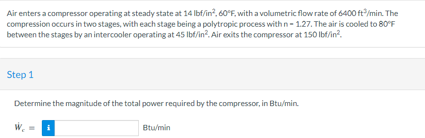 Air enters a compressor operating at steady state at 14 Ibf/in?, 60°F, with a volumetric flow rate of 6400 ft/min. The
compression occurs in two stages, with each stage being a polytropic process with n= 1.27. The air is cooled to 80°F
between the stages by an intercooler operating at 45 Ibf/in?. Air exits the compressor at 150 Ibf/in?.
Step 1
Determine the magnitude of the total power required by the compressor, in Btu/min.
W.
i
Btu/min
