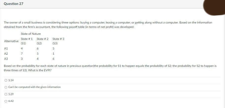 Question 27
The owner of a small business is considering three options: buying a computer, leasing a computer, or getting along without a computer. Based on the information
obtained from the firm's accountant, the following payoff table (in terms of net profit) was developed:
State of Nature
State # 1 State # 2 State # 3
Alternative
(S1)
(S2)
(S3)
A1
4
6.
A2
1
A3
6
Based on the probability for each state of nature in previous question(the probability for S1 to happen equals the probability of S2; the probability for S2 to happen is
three times of S3). What is the EVPI?
1.14
O Can't be computed with the given information
O 5.29
6.42
