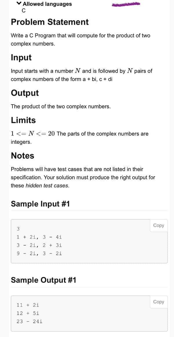 ✓ Allowed languages
C
Problem Statement
Write a C Program that will compute for the product of two
complex numbers.
Input
Input starts with a number N and is followed by N pairs of
complex numbers of the form a + bi, c + di
Output
The product of the two complex numbers.
Limits
1 <= N <= 20 The parts of the complex numbers are
integers.
Notes
Problems will have test cases that are not listed in their
specification. Your solution must produce the right output for
these hidden test cases.
Sample Input #1
3
121, 3 - 41
21, 2 +31
21, 3 - 21
3
9
Sample Output #1
11 + 21
125i
23 - 241
Copy
Copy