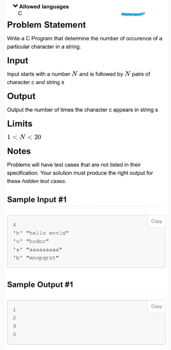 ✓ Allowed languages
C
Problem Statement
Write a C Program that determine the number of occurence of a
particular character in a string.
Input
Input starts with a number N and is followed by N pairs of
character c and string s
Output
Output the number of times the character c appears in string s
Limits
1<N< 20
Notes
Problems will have test cases that are not listed in their
specification. Your solution must produce the right output for
these hidden test cases.
Sample Input #1
4
'h' "hello world"
'o' "hodor"
'a' "aaaaaaaaa"
'b' "mnopqrst"
Sample Output #1
1
ONT
2
9
0
Copy
Copy