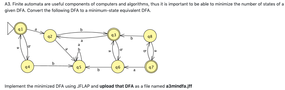 A3. Finite automata are useful components of computers and algorithms, thus it is important to be able to minimize the number of states of a
given DFA. Convert the following DFA to a minimum-state equivalent DFA.
ql
2
q4
q2
b
a
q5
2
q3
O
q6
b
q8
q7
Implement the minimized DFA using JFLAP and upload that DFA as a file named a3mindfa.jff