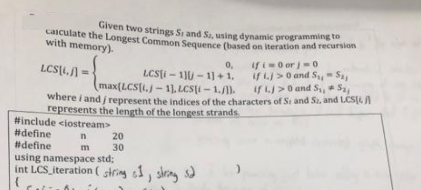 calculate the Longest Common Sequence (based on iteration and recursion
Given two strings S, and S2, using dynamic programming to
with memory).
0,
LCS[i,j] =
LCS[i-1][-1]+1,
(max[LCS[i,j-1]. LCS[(-1./1).
if 1.)>0 and S₁, S₂j
where i and i represent the indices of the characters of Si and S2, and LCS[i, j]
represents the length of the longest strands.
#include <iostream>
#define
n
#define
m
20
30
if i=0 or j = 0
if tj>0 and S₁₁ =
using namespace std;
int LCS iteration (string s1, string sd
(
S21