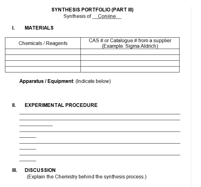 SYNTHESIS PORTFOLIO (PART I)
Synthesis of Coniine
I.
MATERIALS
CAS # or Catalogue # from a supplier
(Example: Sigma Aldrich)
Chemicals / Reagents
Apparatus / Equipment (Indicate below)
II.
EXPERIMENTAL PROCEDURE
II.
DISCUSSION
(Explain the Chemistry behind the synthesis process.)
