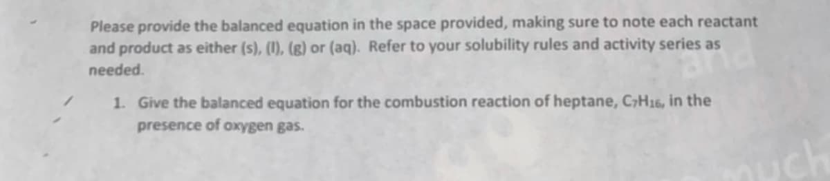 Please provide the balanced equation in the space provided, making sure to note each reactant
and product as either (s), (1), (g) or (aq). Refer to your solubility rules and activity series as
needed.
1. Give the balanced equation for the combustion reaction of heptane, CH16, in the
presence of oxygen gas.
uch
