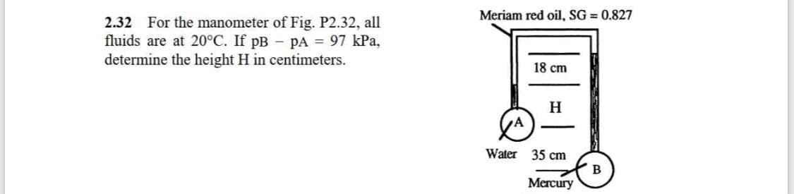 Meriam red oil, SG = 0.827
2.32 For the manometer of Fig. P2.32, all
fluids are at 20°C. If pB - pA = 97 kPa,
determine the height H in centimeters.
18 cm
H
Water 35 cm
B
Mercury
