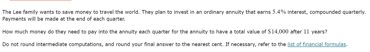 The Lee family wants to save money to travel the world. They plan to invest in an ordinary annuity that earns 5.4% interest, compounded quarterly.
Payments will be made at the end of each quarter.
How much money do they need to pay into the annuity each quarter for the annuity to have a total value of $14,000 after 11 years?
Do not round intermediate computations, and round your final answer to the nearest cent. If necessary, refer to the list of financial formulas.
