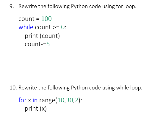 9. Rewrite the following Python code using for loop.
count = 100
while count >= 0:
print (count)
count-=5
10. Rewrite the following Python code using while loop.
for x in range(10,30,2):
print (x)
