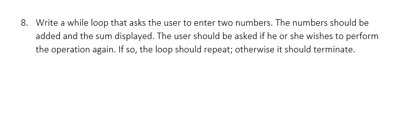8. Write a while loop that asks the user to enter two numbers. The numbers should be
added and the sum displayed. The user should be asked if he or she wishes to perform
the operation again. If so, the loop should repeat; otherwise it should terminate.
