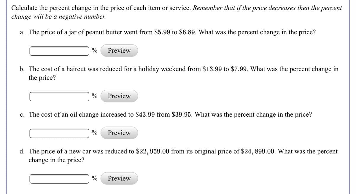 Calculate the percent change in the price of each item or service. Remember that if the price decreases then the
change will be a negative number.
percent
a. The price of a jar of peanut butter went from $5.99 to $6.89. What was the percent change in the price?
%
Preview
b. The cost of a haircut was reduced for a holiday weekend from $13.99 to $7.99. What was the percent change in
the price?
%
Preview
c. The cost of an oil change increased to $43.99 from $39.95. What was the percent change in the price?
%
Preview
d. The price of a new car was reduced to $22, 959.00 from its original price of $24, 899.00. What was the percent
change in the price?
Preview
