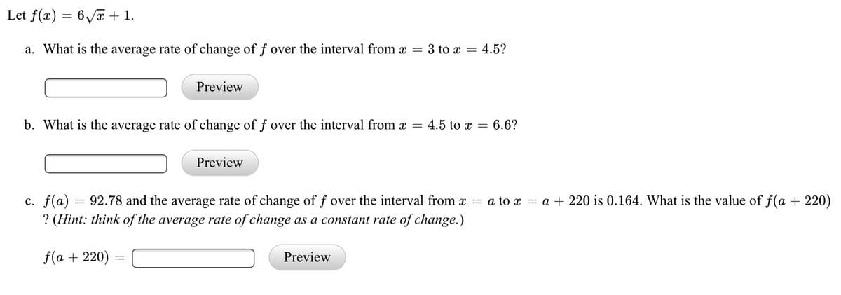Let f(x) = 6/x + 1.
a. What is the average rate of change of f over the interval from x
3 to x = 4.5?
Preview
b. What is the average rate of change of f over the interval from x =
4.5 to x = 6.6?
Preview
c. f(a) = 92.78 and the average rate of change of f over the interval from x
? (Hint: think of the average rate of change as a constant rate of change.)
= a to x = a + 220 is 0.164. What is the value of f(a + 220)
f(a + 220)
Preview

