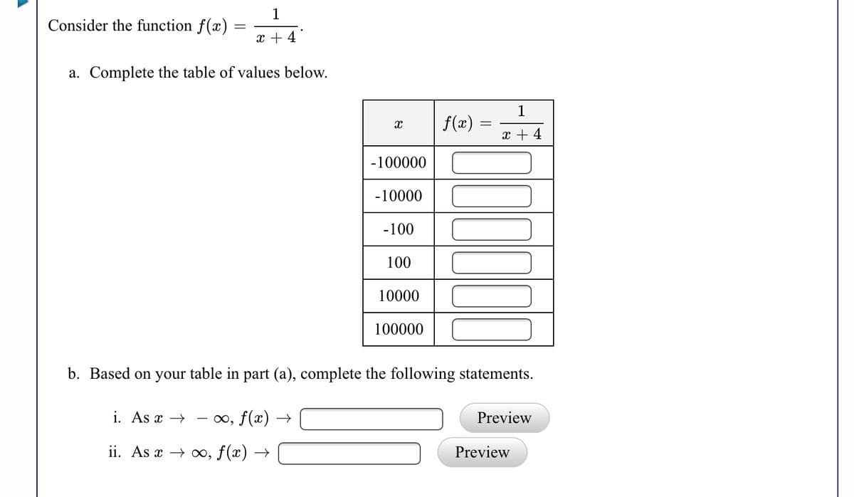 1
Consider the function f(x)
x + 4
a. Complete the table of values below.
1
f(x)
x + 4
-100000
-10000
-100
100
10000
100000
b. Based on your table in part (a), complete the following statements.
i. As x →
∞, f(x) →
Preview
ii. As x → ∞, f(x) →
Preview
