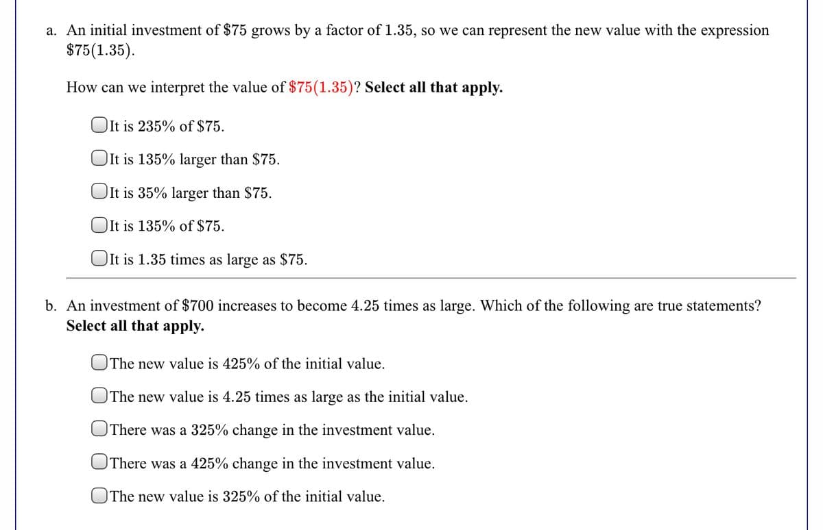 a. An initial investment of $75 grows by a factor of 1.35, so we can represent the new value with the expression
$75(1.35).
How can we interpret the value of $75(1.35)? Select all that apply.
OIt is 235% of $75.
OIt is 135% larger than $75.
OIt is 35% larger than $75.
OIt is 135% of $75.
OIt is 1.35 times as large as $75.
b. An investment of $700 increases to become 4.25 times as large. Which of the following are true statements?
Select all that apply.
OThe new value is 425% of the initial value.
The new value is 4.25 times as large as the initial value.
OThere was a 325% change in the investment value.
OThere was a 425% change in the investment value.
OThe new value is 325% of the initial value.

