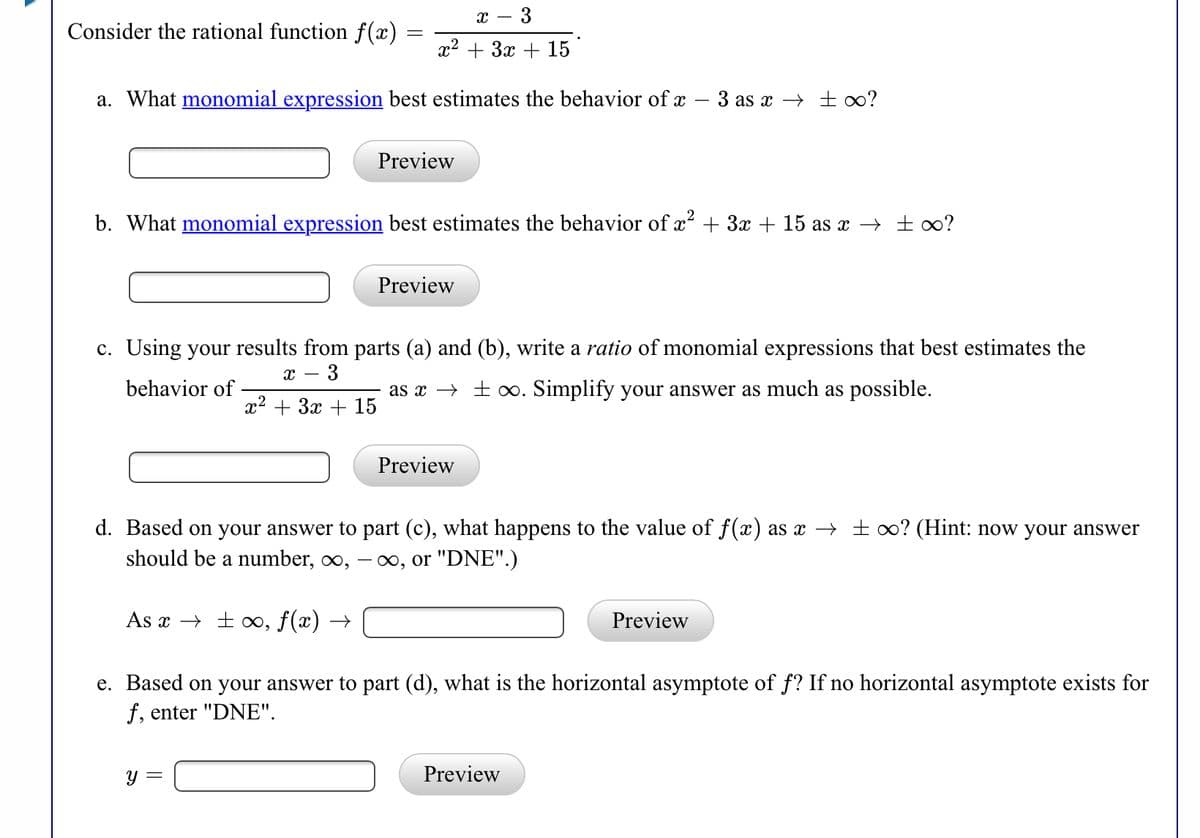 - 3
Consider the rational function f(x) =
x2 + 3x + 15
a. What monomial expression best estimates the behavior of x – 3 as x → ±o?
Preview
b. What monomial expression best estimates the behavior of x + 3x + 15 as x → ± 0?
Preview
c. Using your results from parts (a) and (b), write a ratio of monomial expressions that best estimates the
3
behavior of
as x → ± o. Simplify your answer as much as possible.
x2 + 3x + 15
Preview
d. Based on your answer to part (c), what happens to the value of f(x) as x → ± o? (Hint: now your answer
should be a number, ∞,
- 00, or "DNE".)
As x → ± ∞, f(x) →
Preview
e. Based on your answer to part (d), what is the horizontal asymptote of f? If no horizontal asymptote exists for
f, enter "DNE".
y =
Preview

