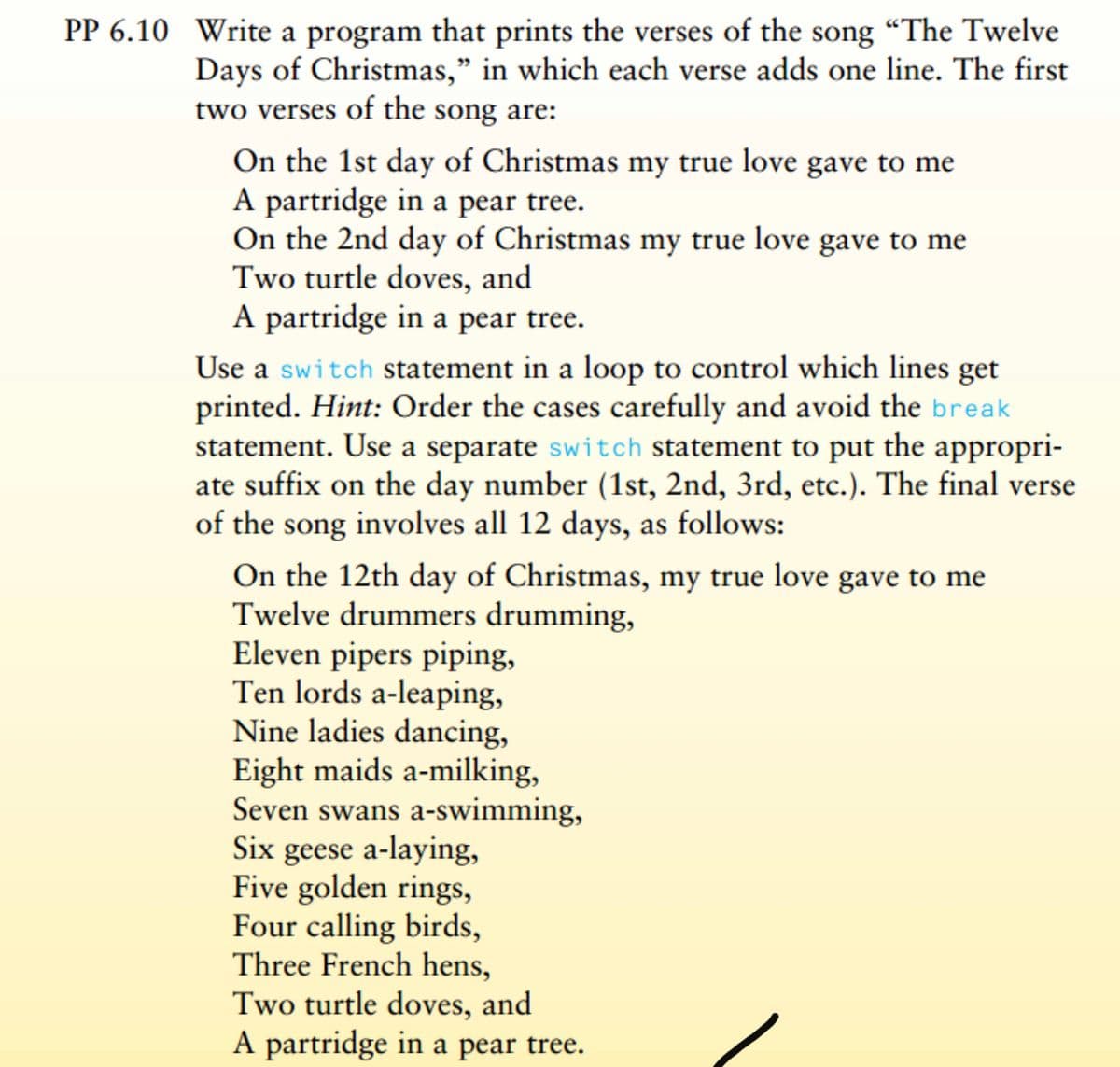 PP 6.10 Write a program that prints the verses of the song "The Twelve
Days of Christmas," in which each verse adds one line. The first
two verses of the song are:
On the 1st day of Christmas my true love gave to me
A partridge in a pear tree.
On the 2nd day of Christmas my true love gave to me
Two turtle doves, and
A partridge in a pear tree.
Use a switch statement in a loop to control which lines get
printed. Hint: Order the cases carefully and avoid the break
statement. Use a separate switch statement to put the appropri-
ate suffix on the day number (1st, 2nd, 3rd, etc.). The final verse
of the song involves all 12 days, as follows:
On the 12th day of Christmas, my true love gave to me
Twelve drummers drumming,
Eleven pipers piping,
Ten lords a-leaping,
Nine ladies dancing,
Eight maids a-milking,
Seven swans a-swimming,
Six geese a-laying,
Five golden rings,
Four calling birds,
Three French hens,
Two turtle doves, and
A partridge in a pear tree.
