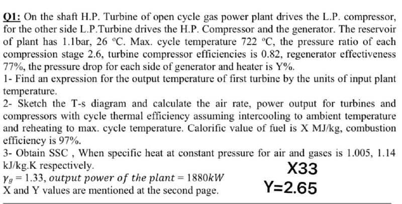 Q1: On the shaft H.P. Turbine of open cycle gas power plant drives the L.P. compressor,
for the other side L.P.Turbine drives the H.P. Compressor and the generator. The reservoir
of plant has 1.1bar, 26 °C. Max. cycle temperature 722 °C, the pressure ratio of each
compression stage 2.6, turbine compressor efficiencies is 0.82, regenerator effectiveness
77%, the pressure drop for each side of generator and heater is Y%.
1- Find an expression for the output temperature of first turbine by the units of input plant
temperature.
2- Sketch the T-s diagram and calculate the air rate, power output for turbines and
compressors with cycle thermal efficiency assuming intercooling to ambient temperature
and reheating to max. cycle temperature. Calorific value of fuel is X MJ/kg, combustion
efficiency is 97%.
3- Obtain SSC , When specific heat at constant pressure for air and gases is 1.005, 1.14
kJ/kg.K respectively.
Yg = 1.33, output power of the plant = 1880KW
X and Y values are mentioned at the second page.
X33
Y=2.65
